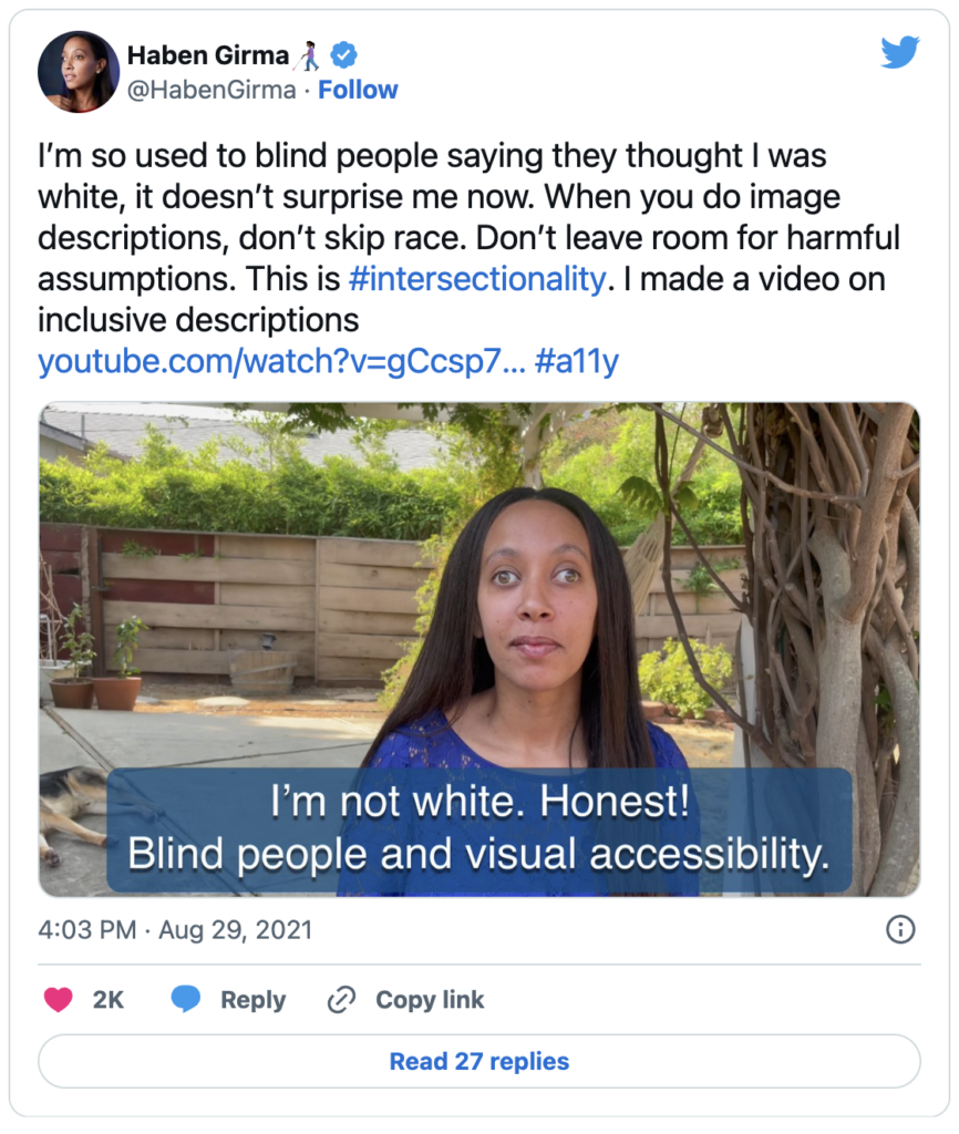 A tweet by user Haben Girma emphasizing: I'm so used to blind people saying they thought I was white; it doesn't surprise me now. When providing image descriptions, don't omit race! This is hashtag intersectionality, and I've created a video on inclusive descriptions. The tweet includes an image of Haben with alt text stating: I'm sitting outside with my head and shoulders visible in the image, along with my guide dog behind me. I'm a Black woman with long dark hair and hazel eyes dressed in a blue top. The text reads: I'm not white. Honest! Blind individuals and visual accessibility.