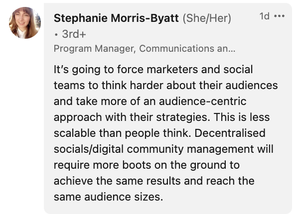 A comment to Sprout's LinkedIn poll on the impacts of decentralized social media. It reads: It's going to force marketers and social teams to think harder about their audiences and take a more audience-centric approach with their strategies. This is less scalable than people think. Decentralized socials/digital community management will require more boots on the ground to achieve the same results and reach the same audiences.