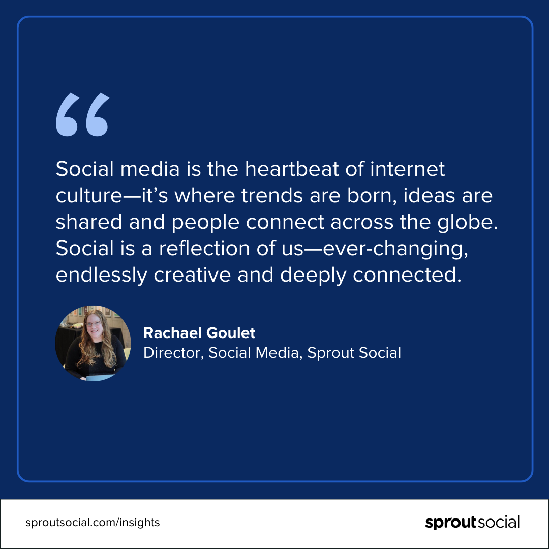 A design featuring a quote from Rachael Goulet, Director, Social Media, Sprout Social that reads, “Social media is the heartbeat of internet culture—it’s where trends are born, ideas are shared and people connect across the globe. Social is a reflection of us—ever-changing, endlessly creative‌ and deeply connected.